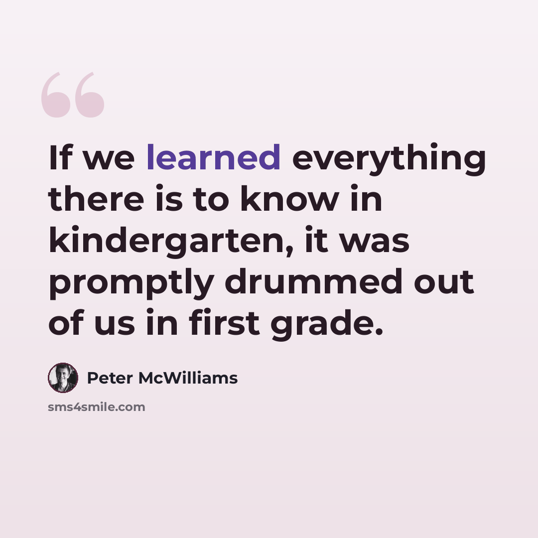 “If we learned everything there is to know in kindergarten, it was promptly drummed out of us in first grade.” quote by Peter McWilliams