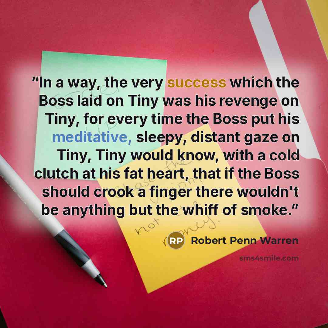 “In a way, the very success which the Boss laid on Tiny was his revenge on Tiny, for every time the Boss put his meditative, sleepy, distant gaze on Tiny, Tiny would know, with a cold clutch at his fat heart, that if the Boss should crook a finger there wouldn't be anything but the whiff of smoke.” quote by Robert Penn Warren