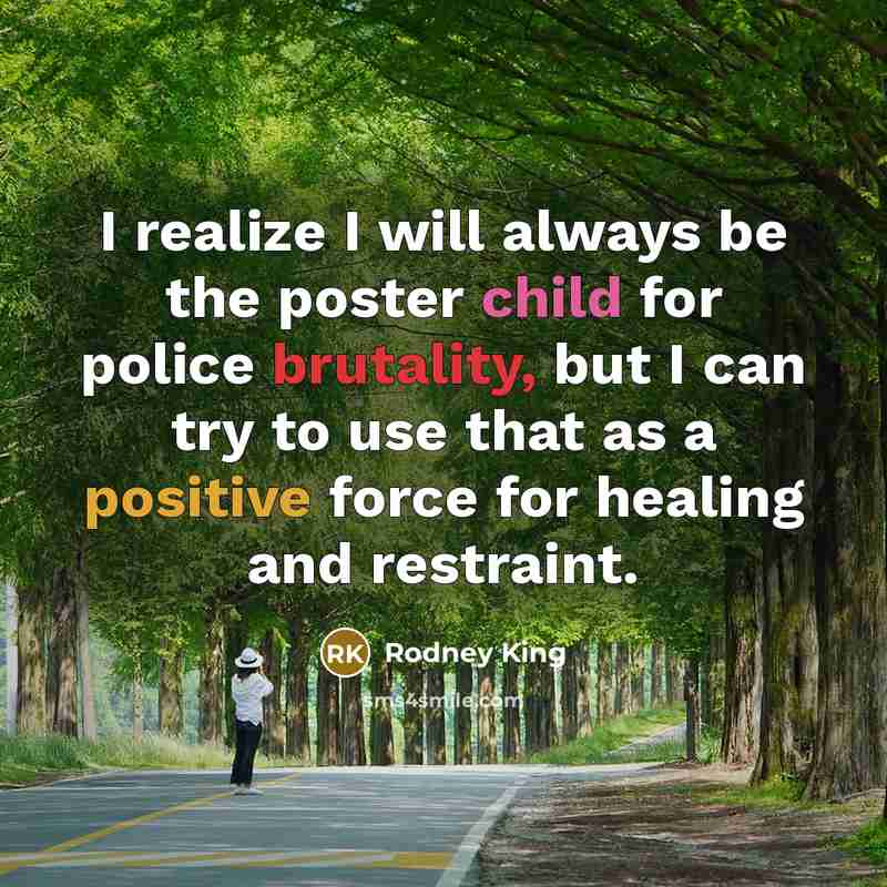 “I realize I will always be the poster child for police brutality, but I can try to use that as a positive force for healing and restraint.” quote by Rodney King