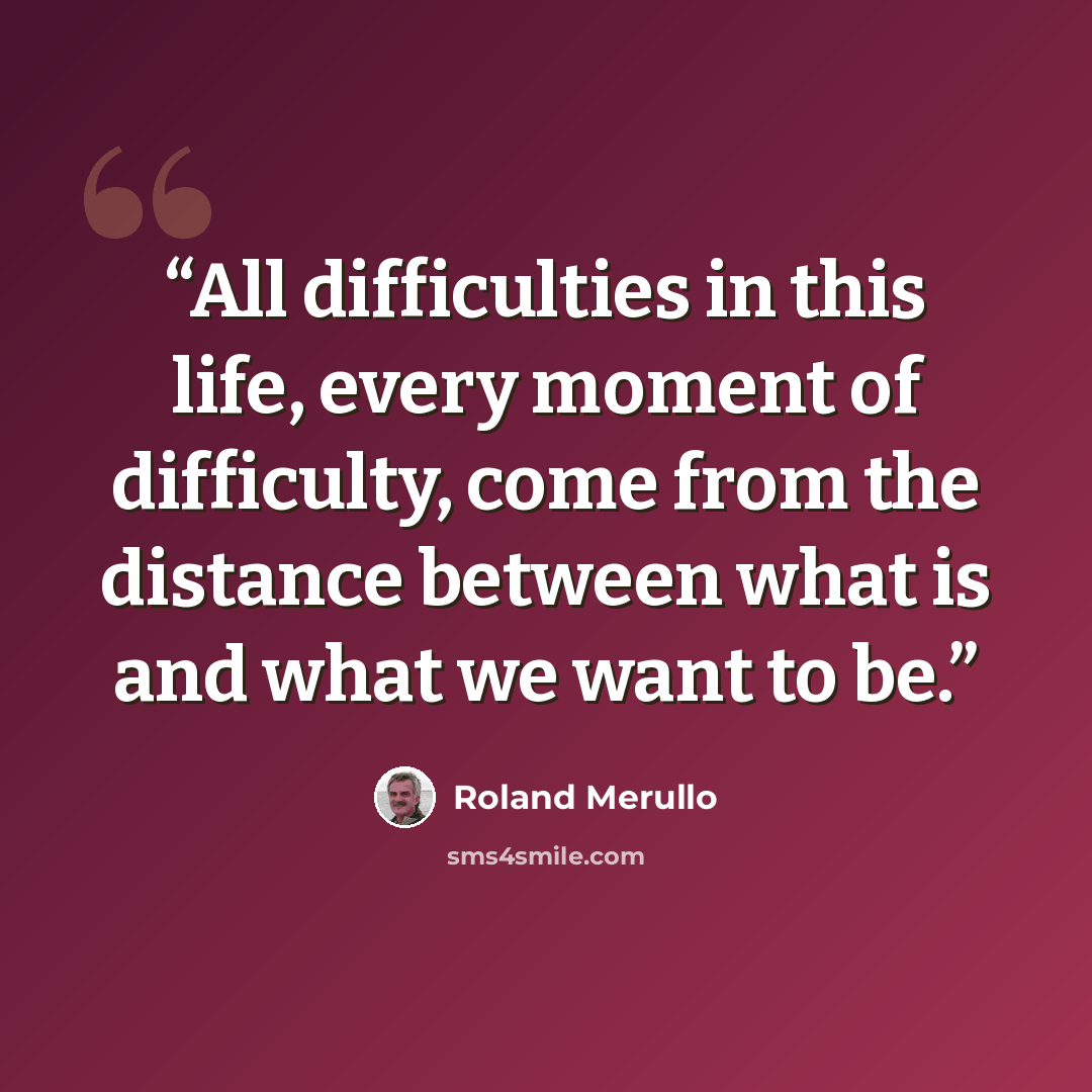 “All difficulties in this life, every moment of difficulty, come from the distance between what is and what we want to be.” quote by Roland Merullo
