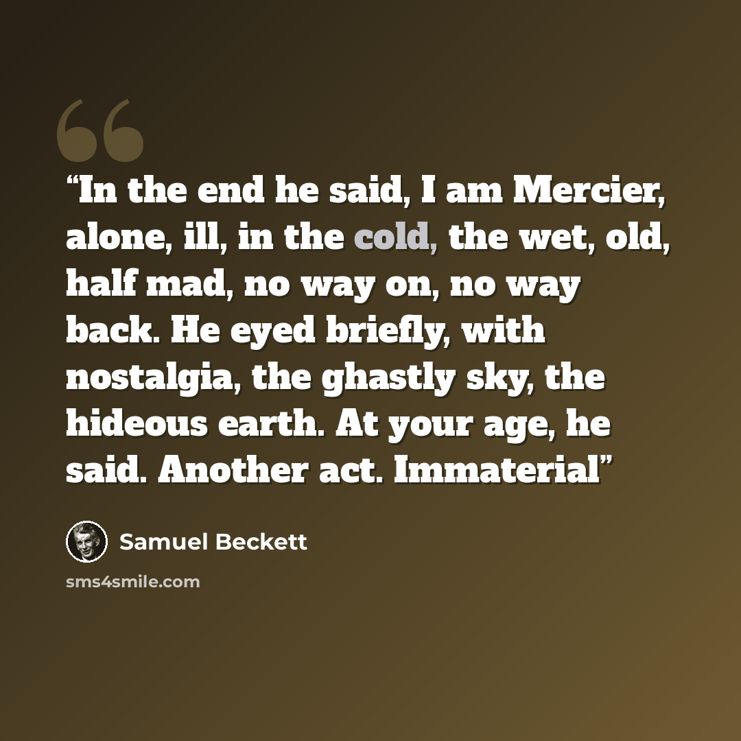 “In the end he said, I am Mercier, alone, ill, in the cold, the wet, old, half mad, no way on, no way back. He eyed briefly, with nostalgia, the ghastly sky, the hideous earth. At your age, he said. Another act. Immaterial” quote by Samuel Beckett