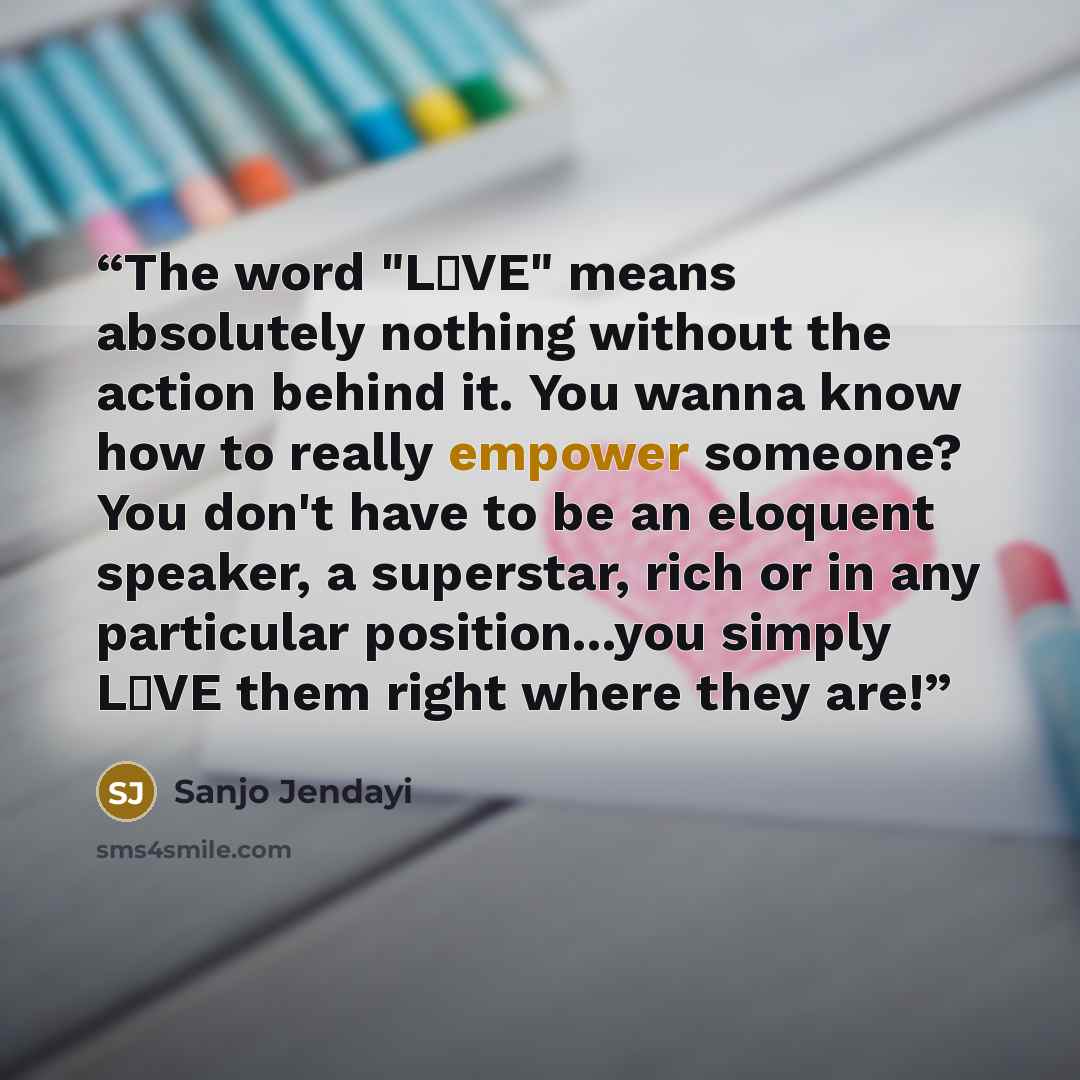 “The word "L♡VE" means absolutely nothing without the action behind it. You wanna know how to really empower someone? You don't have to be an eloquent speaker, a superstar, rich or in any particular position...you simply L♡VE them right where they are!” quote by Sanjo Jendayi