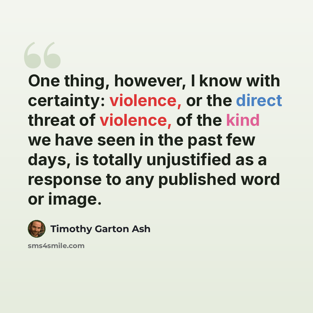 “One thing, however, I know with certainty: violence, or the direct threat of violence, of the kind we have seen in the past few days, is totally unjustified as a response to any published word or image.” quote by Timothy Garton Ash