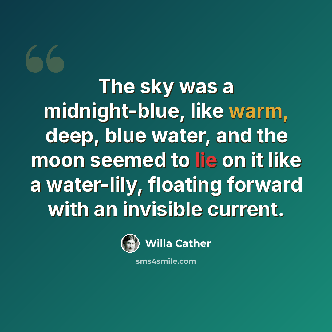 “The sky was a midnight-blue, like warm, deep, blue water, and the moon seemed to lie on it like a water-lily, floating forward with an invisible current.” quote by Willa Cather
