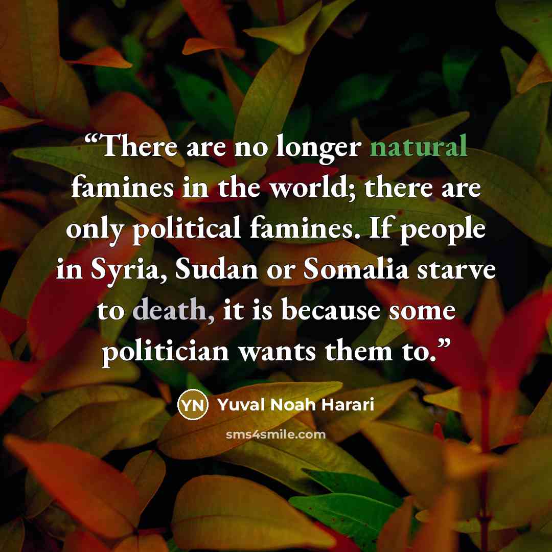 “There are no longer natural famines in the world; there are only political famines. If people in Syria, Sudan or Somalia starve to death, it is because some politician wants them to.” quote by Yuval Noah Harari