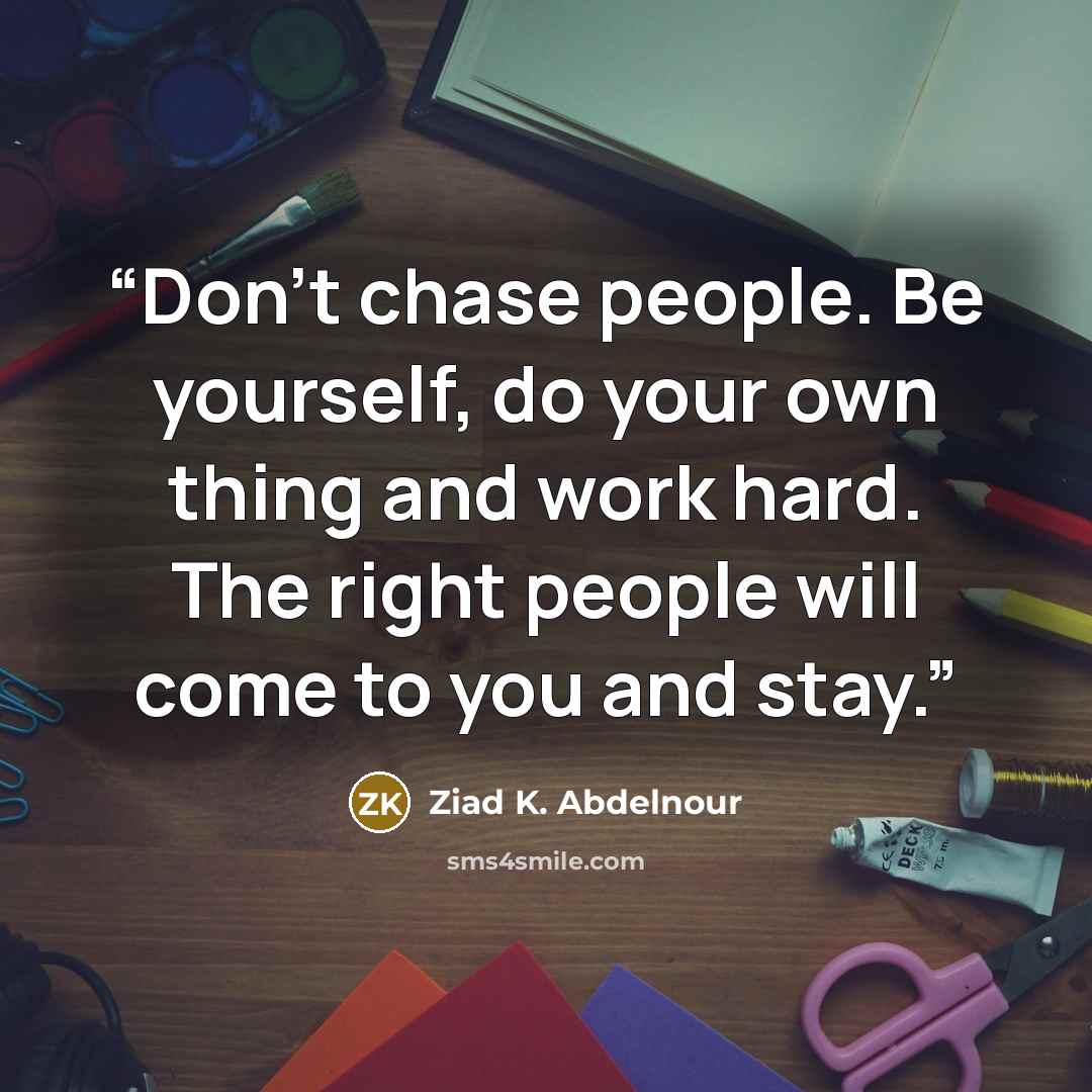 “Don't chase people. Be yourself, do your own thing and work hard. The right people will come to you and stay.” quote by Ziad K. Abdelnour