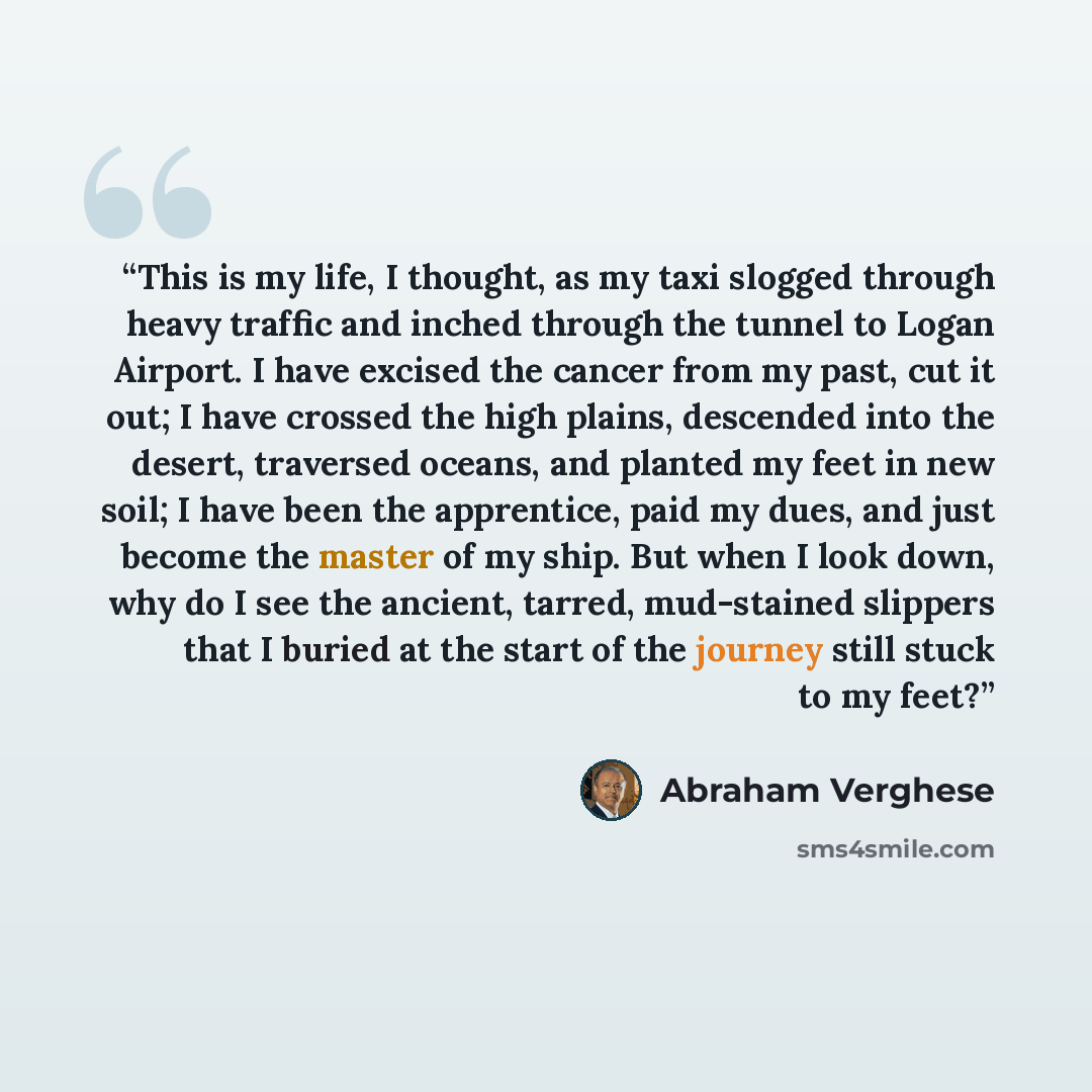 “This is my life, I thought, as my taxi slogged through heavy traffic and inched through the tunnel to Logan Airport. I have excised the cancer from my past, cut it out; I have crossed the high plains, descended into the desert, traversed oceans, and planted my feet in new soil; I have been the…” quote by Abraham Verghese