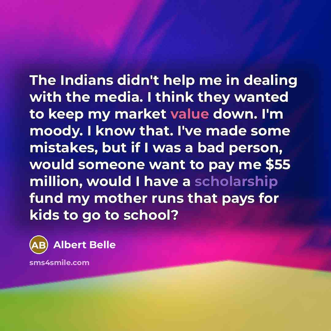 “The Indians didn't help me in dealing with the media. I think they wanted to keep my market value down. I'm moody. I know that. I've made some mistakes, but if I was a bad person, would someone want to pay me $55 million, would I have a scholarship fund my mother runs that pays for kids to go to…” quote by Albert Belle