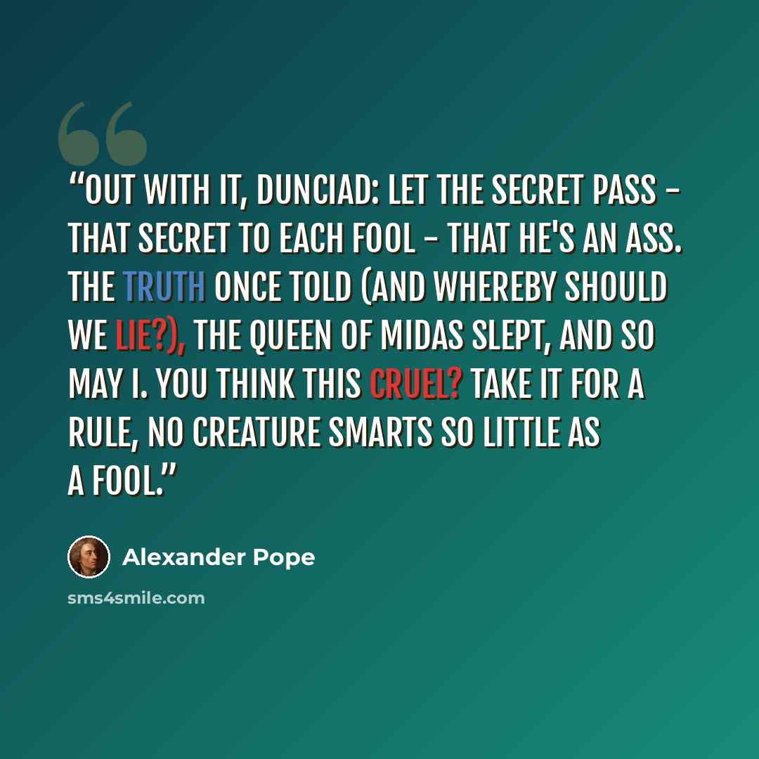 “Out with it, Dunciad: let the secret pass - That secret to each fool - that he's an ass. The truth once told (and whereby should we lie?), The queen of Midas slept, and so may I. You think this cruel? Take it for a rule, No creature smarts so little as a fool.” quote by Alexander Pope