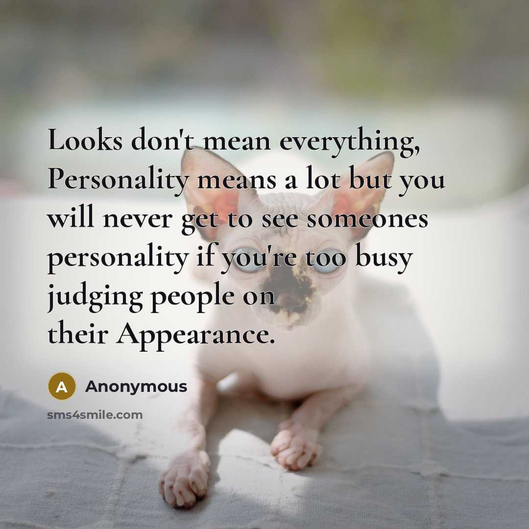 “Looks don't mean everything, Personality means a lot but you will never get to see someones personality if you're too busy judging people on their Appearance.” quote by Anonymous