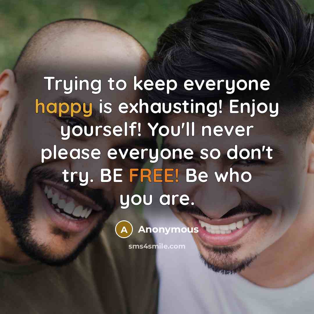 “Trying to keep everyone happy is exhausting! Enjoy yourself! You'll never please everyone so don't try. BE FREE! Be who you are.” quote by Anonymous