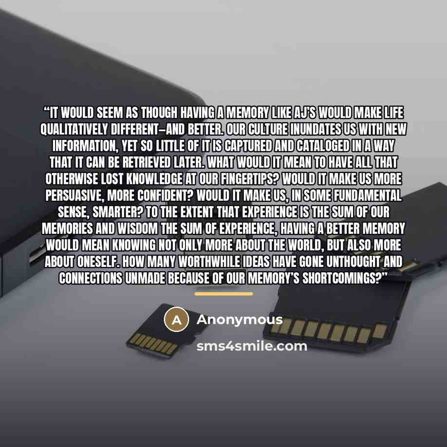 “It would seem as though having a memory like AJ’s would make life qualitatively different—and better. Our culture inundates us with new information, yet so little of it is captured and cataloged in a way that it can be retrieved later. What would it mean to have all that otherwise lost knowledge…” quote by Anonymous