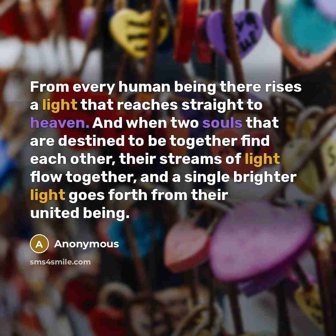 “From every human being there rises a light that reaches straight to heaven. And when two souls that are destined to be together find each other, their streams of light flow together, and a single brighter light goes forth from their united being.” quote by Anonymous