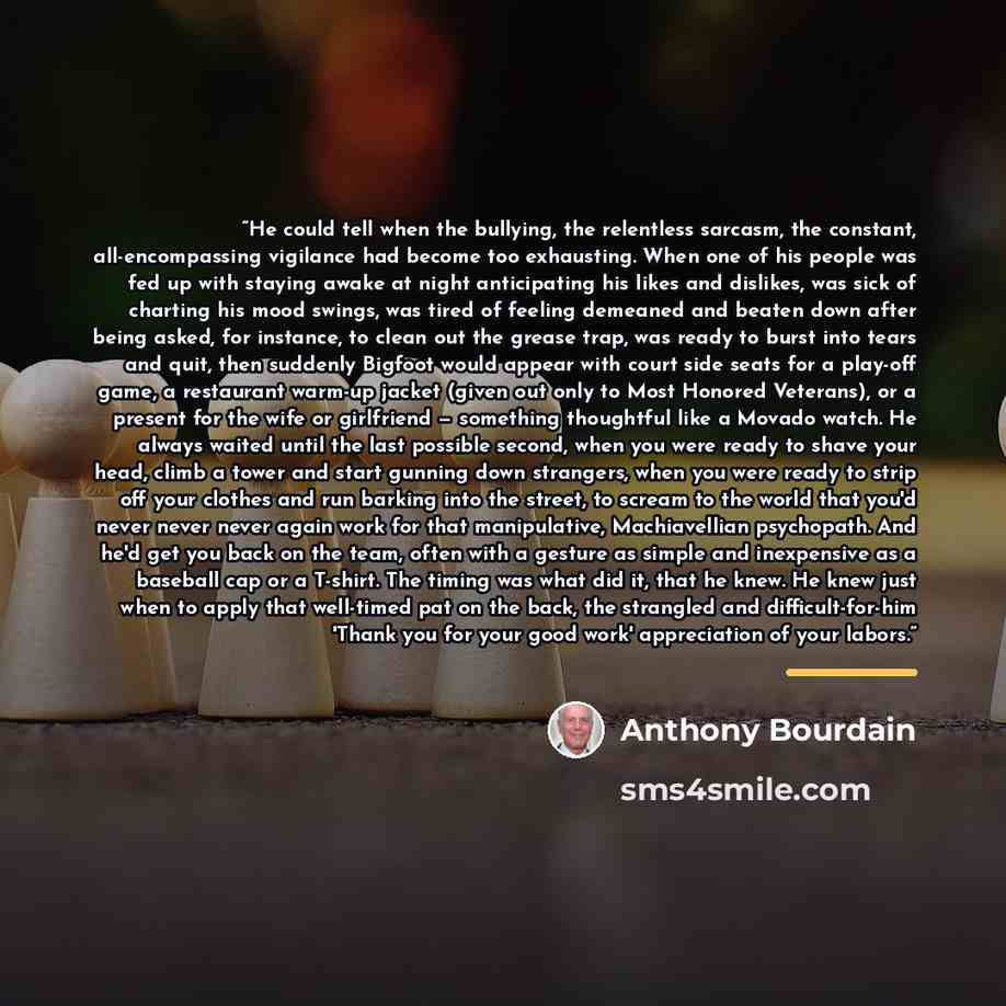“He could tell when the bullying, the relentless sarcasm, the constant, all-encompassing vigilance had become too exhausting. When one of his people was fed up with staying awake at night anticipating his likes and dislikes, was sick of charting his mood swings, was tired of feeling demeaned and…” quote by Anthony Bourdain