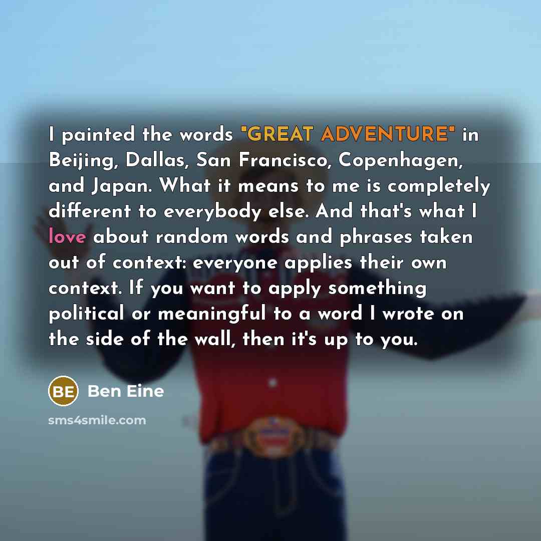 “I painted the words "GREAT ADVENTURE" in Beijing, Dallas, San Francisco, Copenhagen, and Japan. What it means to me is completely different to everybody else. And that's what I love about random words and phrases taken out of context: everyone applies their own context. If you want to apply…” quote by Ben Eine