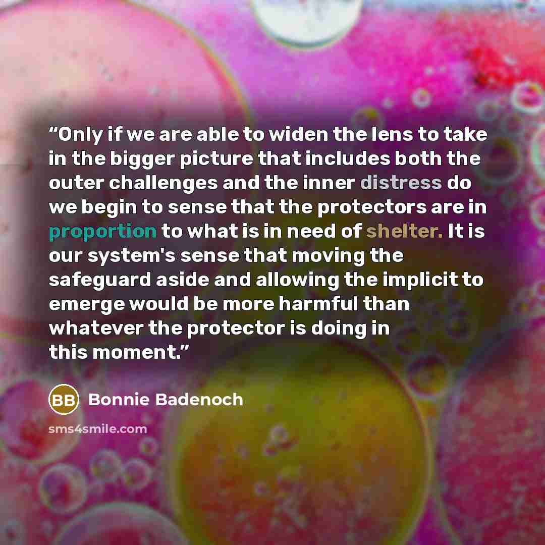 “Only if we are able to widen the lens to take in the bigger picture that includes both the outer challenges and the inner distress do we begin to sense that the protectors are in proportion to what is in need of shelter. It is our system's sense that moving the safeguard aside and allowing the…” quote by Bonnie Badenoch