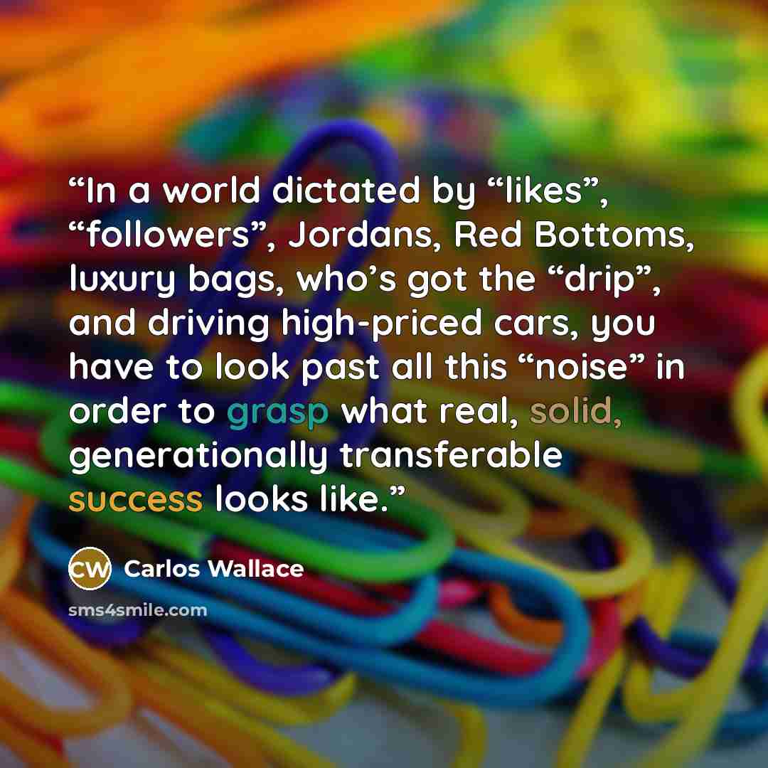 “In a world dictated by “likes”, “followers”, Jordans, Red Bottoms, luxury bags, who’s got the “drip”, and driving high-priced cars, you have to look past all this “noise” in order to grasp what real, solid, generationally transferable success looks like.” quote by Carlos Wallace