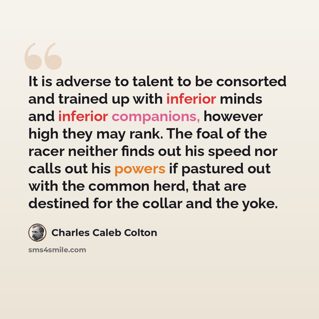 “It is adverse to talent to be consorted and trained up with inferior minds and inferior companions, however high they may rank. The foal of the racer neither finds out his speed nor calls out his powers if pastured out with the common herd, that are destined for the collar and the yoke.” quote by Charles Caleb Colton