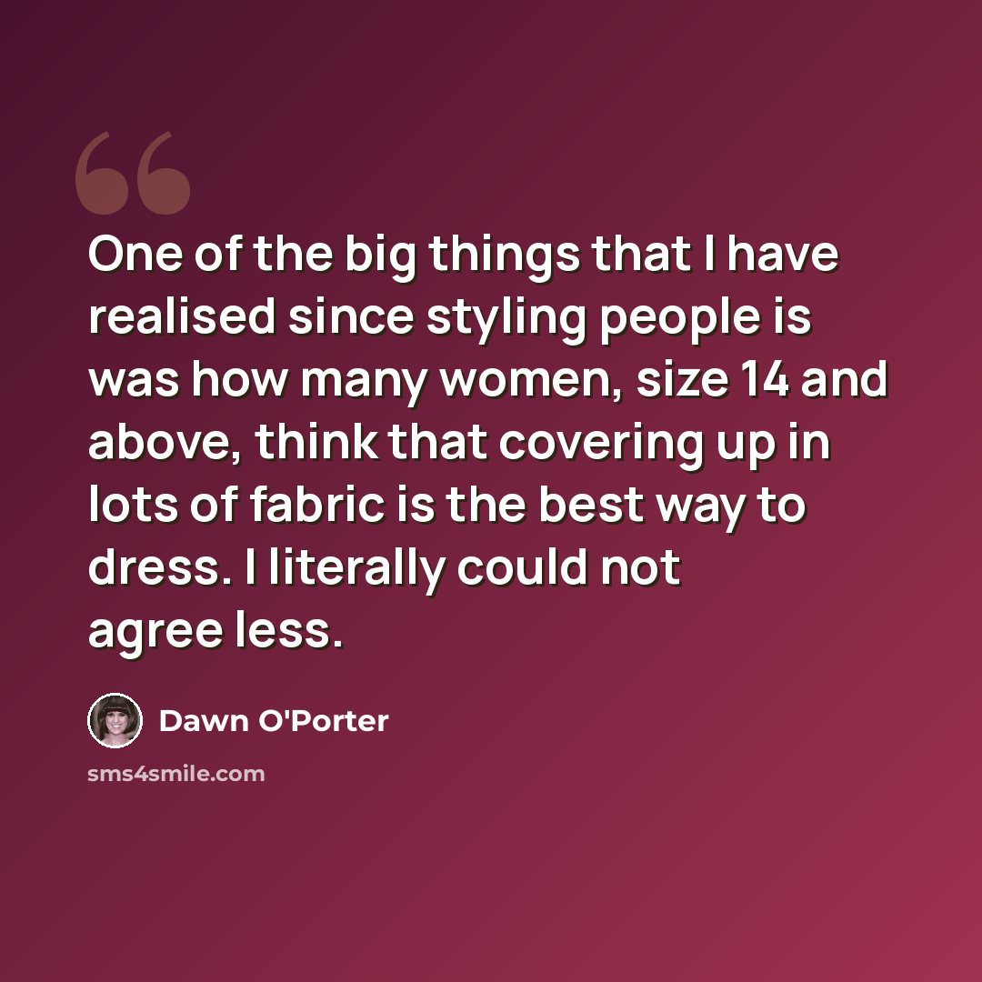 “One of the big things that I have realised since styling people is was how many women, size 14 and above, think that covering up in lots of fabric is the best way to dress. I literally could not agree less.” quote by Dawn O'Porter
