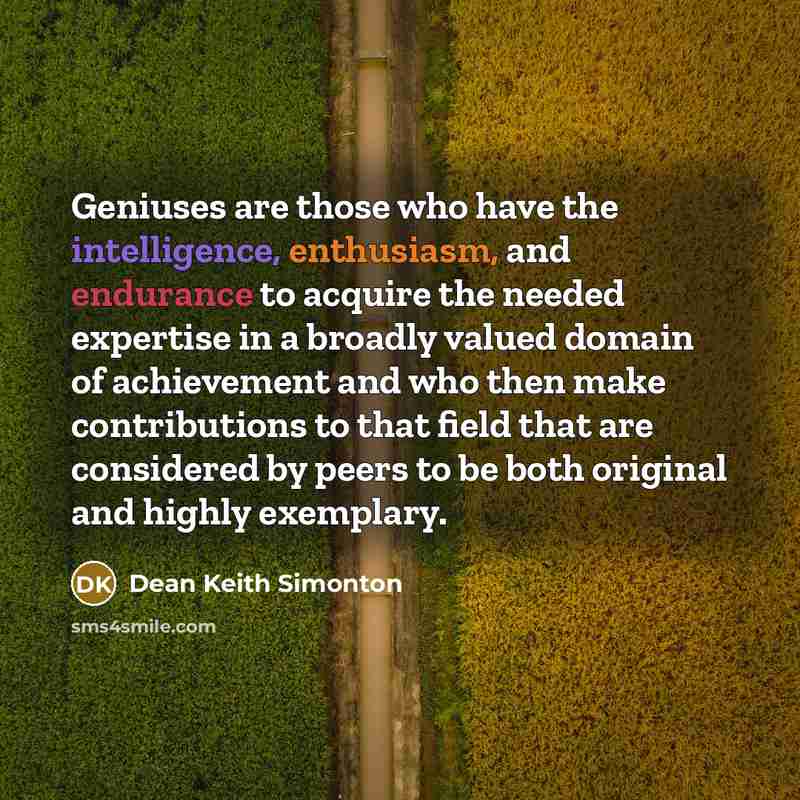 “Geniuses are those who have the intelligence, enthusiasm, and endurance to acquire the needed expertise in a broadly valued domain of achievement and who then make contributions to that field that are considered by peers to be both original and highly exemplary.” quote by Dean Keith Simonton