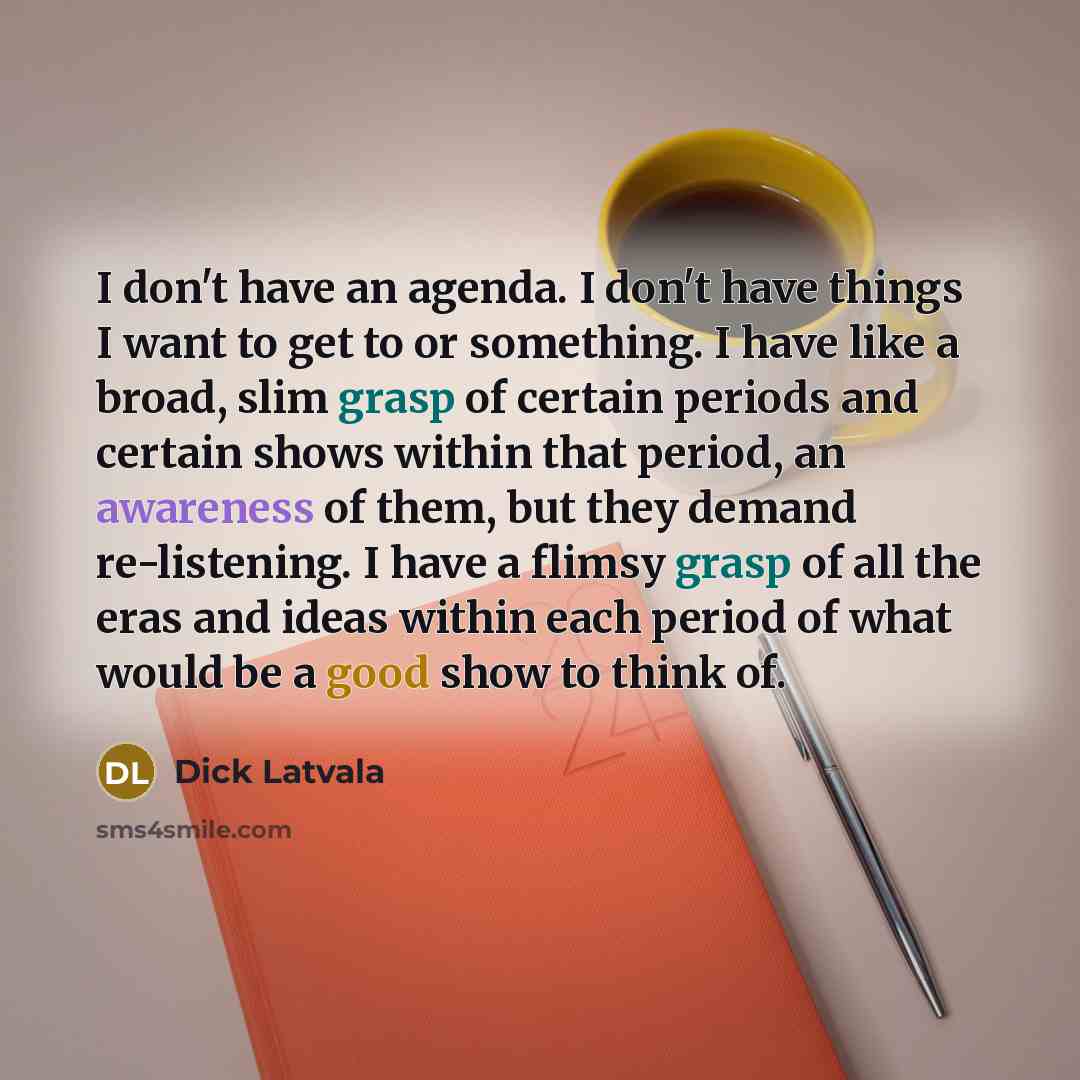 “I don't have an agenda. I don't have things I want to get to or something. I have like a broad, slim grasp of certain periods and certain shows within that period, an awareness of them, but they demand re-listening. I have a flimsy grasp of all the eras and ideas within each period of what would…” quote by Dick Latvala