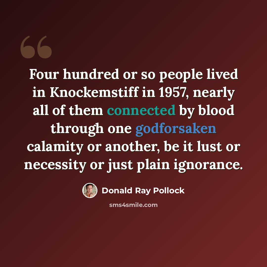 “Four hundred or so people lived in Knockemstiff in 1957, nearly all of them connected by blood through one godforsaken calamity or another, be it lust or necessity or just plain ignorance.” quote by Donald Ray Pollock