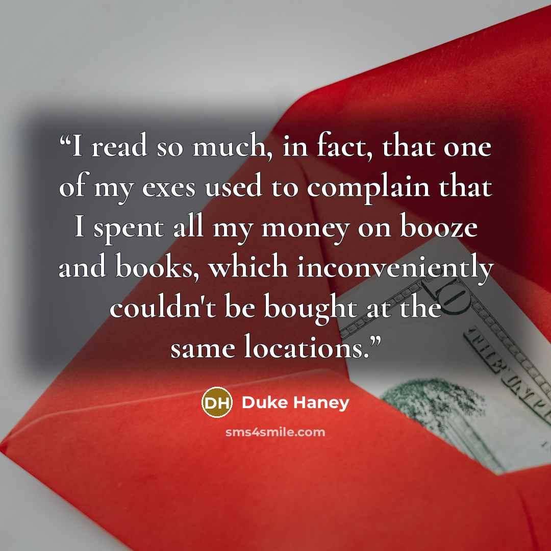 “I read so much, in fact, that one of my exes used to complain that I spent all my money on booze and books, which inconveniently couldn't be bought at the same locations.” quote by Duke Haney