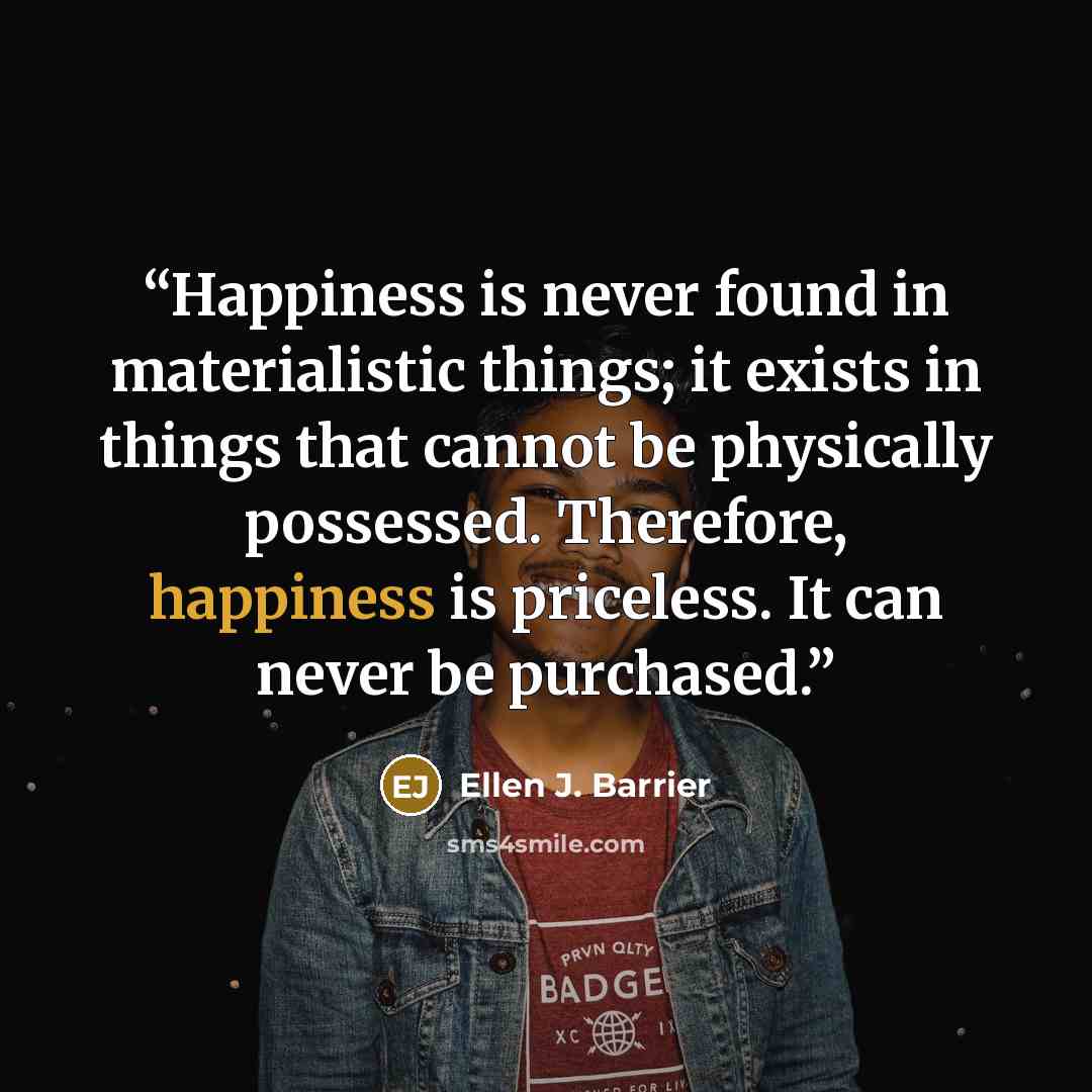 “Happiness is never found in materialistic things; it exists in things that cannot be physically possessed. Therefore, happiness is priceless. It can never be purchased.” quote by Ellen J. Barrier