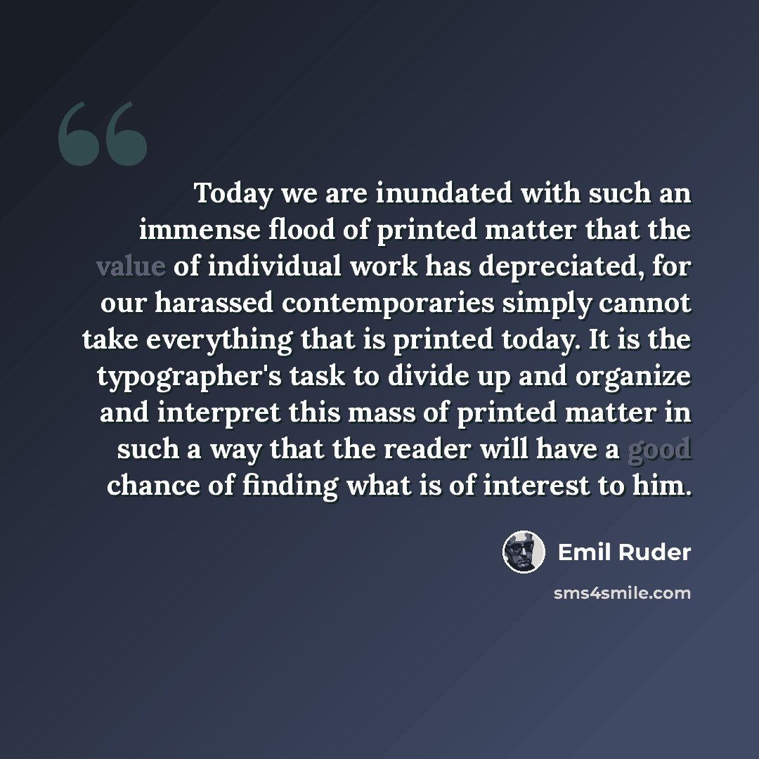 “Today we are inundated with such an immense flood of printed matter that the value of individual work has depreciated, for our harassed contemporaries simply cannot take everything that is printed today. It is the typographer's task to divide up and organize and interpret this mass of printed…” quote by Emil Ruder