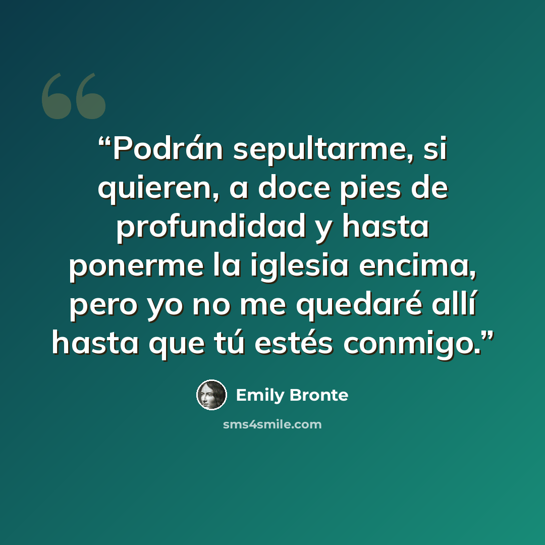 “Podrán sepultarme, si quieren, a doce pies de profundidad y hasta ponerme la iglesia encima, pero yo no me quedaré allí hasta que tú estés conmigo.” quote by Emily Brontë