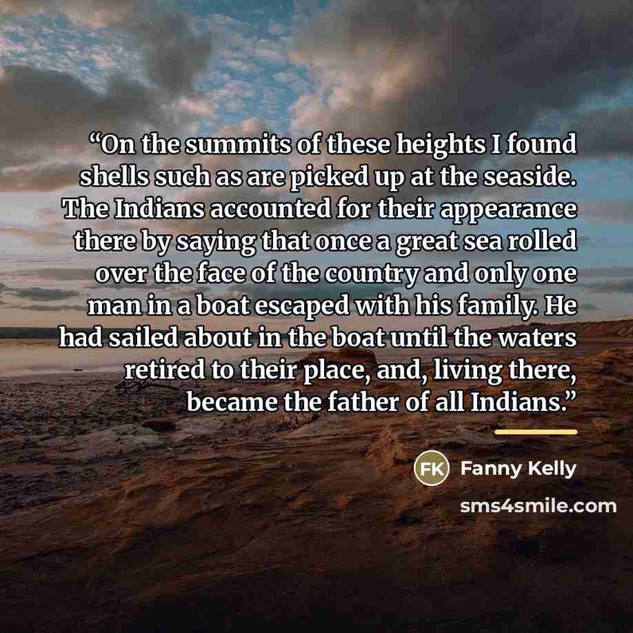 “On the summits of these heights I found shells such as are picked up at the seaside. The Indians accounted for their appearance there by saying that once a great sea rolled over the face of the country and only one man in a boat escaped with his family. He had sailed about in the boat until the…” quote by Fanny Kelly