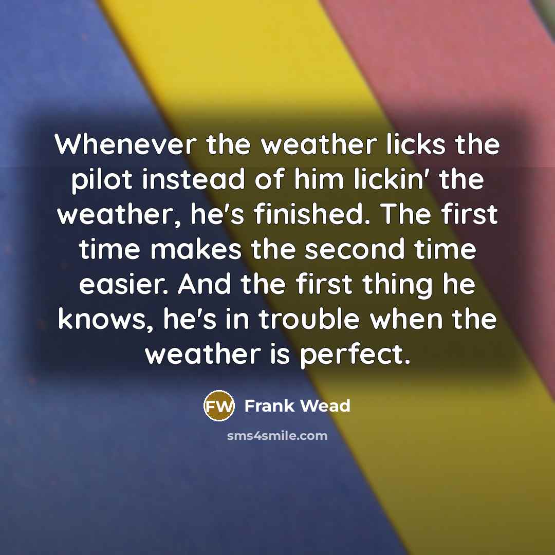 “Whenever the weather licks the pilot instead of him lickin' the weather, he's finished. The first time makes the second time easier. And the first thing he knows, he's in trouble when the weather is perfect.” quote by Frank Wead