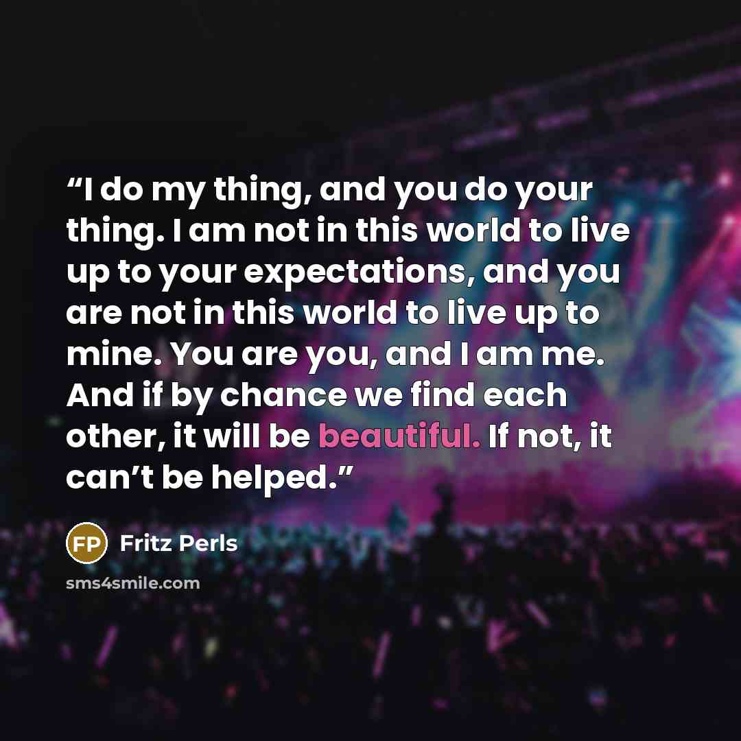 “I do my thing, and you do your thing. I am not in this world to live up to your expectations, and you are not in this world to live up to mine. You are you, and I am me. And if by chance we find each other, it will be beautiful. If not, it can’t be helped.” quote by Fritz Perls