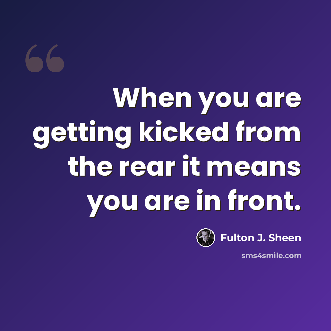 “When you are getting kicked from the rear it means you are in front.” quote by Fulton J. Sheen
