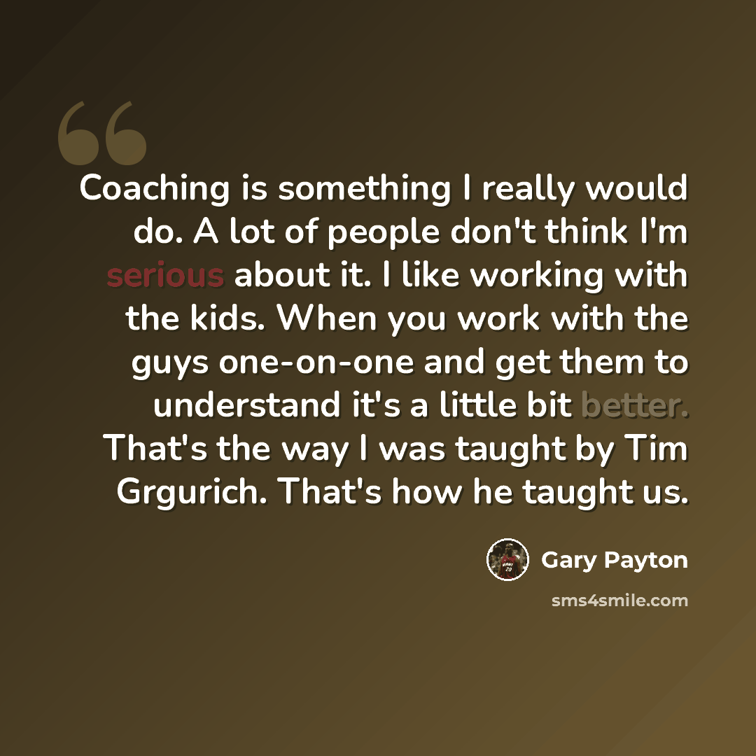 “Coaching is something I really would do. A lot of people don't think I'm serious about it. I like working with the kids. When you work with the guys one-on-one and get them to understand it's a little bit better. That's the way I was taught by Tim Grgurich. That's how he taught us.” quote by Gary Payton