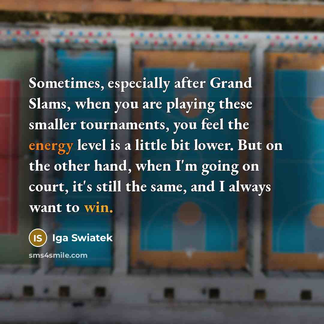 “Sometimes, especially after Grand Slams, when you are playing these smaller tournaments, you feel the energy level is a little bit lower. But on the other hand, when I'm going on court, it's still the same, and I always want to win.” quote by Iga Swiatek