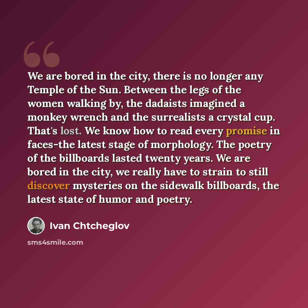 “We are bored in the city, there is no longer any Temple of the Sun. Between the legs of the women walking by, the dadaists imagined a monkey wrench and the surrealists a crystal cup. That's lost. We know how to read every promise in faces-the latest stage of morphology. The poetry of the…” quote by Ivan Chtcheglov