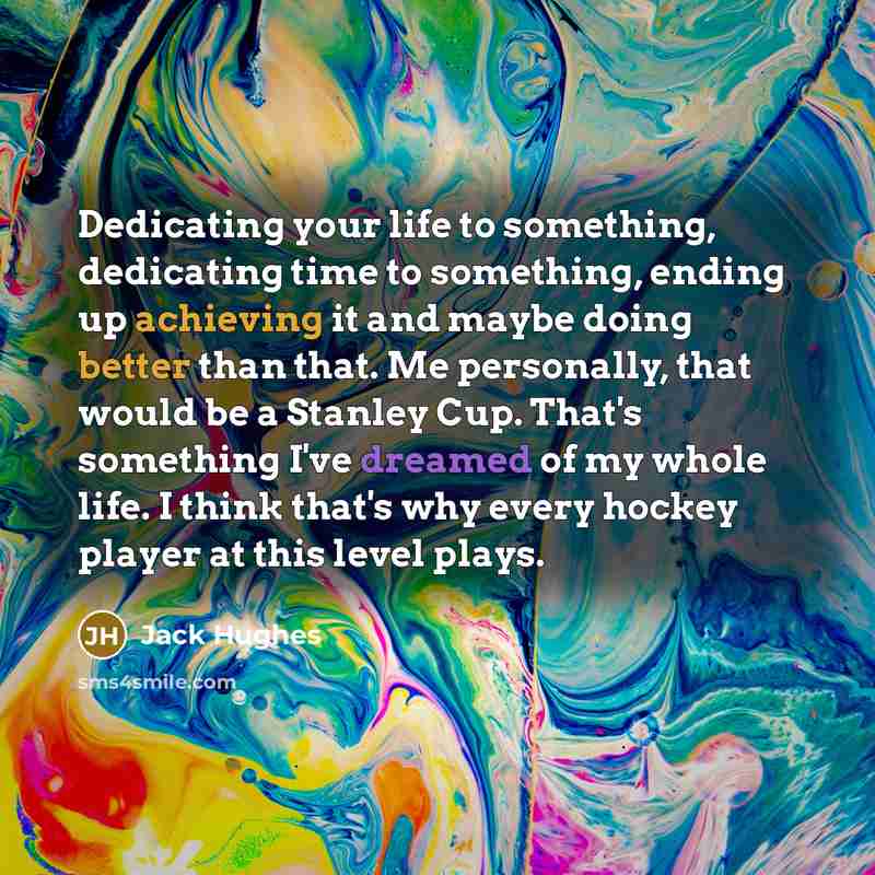 “Dedicating your life to something, dedicating time to something, ending up achieving it and maybe doing better than that. Me personally, that would be a Stanley Cup. That's something I've dreamed of my whole life. I think that's why every hockey player at this level plays.” quote by Jack Hughes