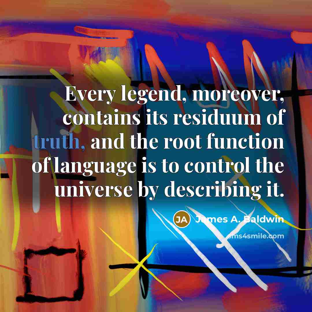“Every legend, moreover, contains its residuum of truth, and the root function of language is to control the universe by describing it.” quote by James A. Baldwin
