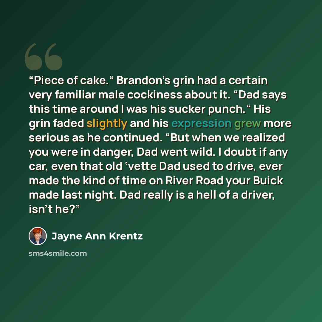 “Piece of cake.“ Brandon’s grin had a certain very familiar male cockiness about it. “Dad says this time around I was his sucker punch.“ His grin faded slightly and his expression grew more serious as he continued. “But when we realized you were in danger, Dad went wild. I doubt if any car, even…” quote by Jayne Ann Krentz