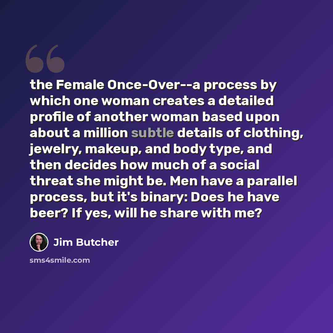 “the Female Once-Over--a process by which one woman creates a detailed profile of another woman based upon about a million subtle details of clothing, jewelry, makeup, and body type, and then decides how much of a social threat she might be. Men have a parallel process, but it's binary: Does he…” quote by Jim Butcher