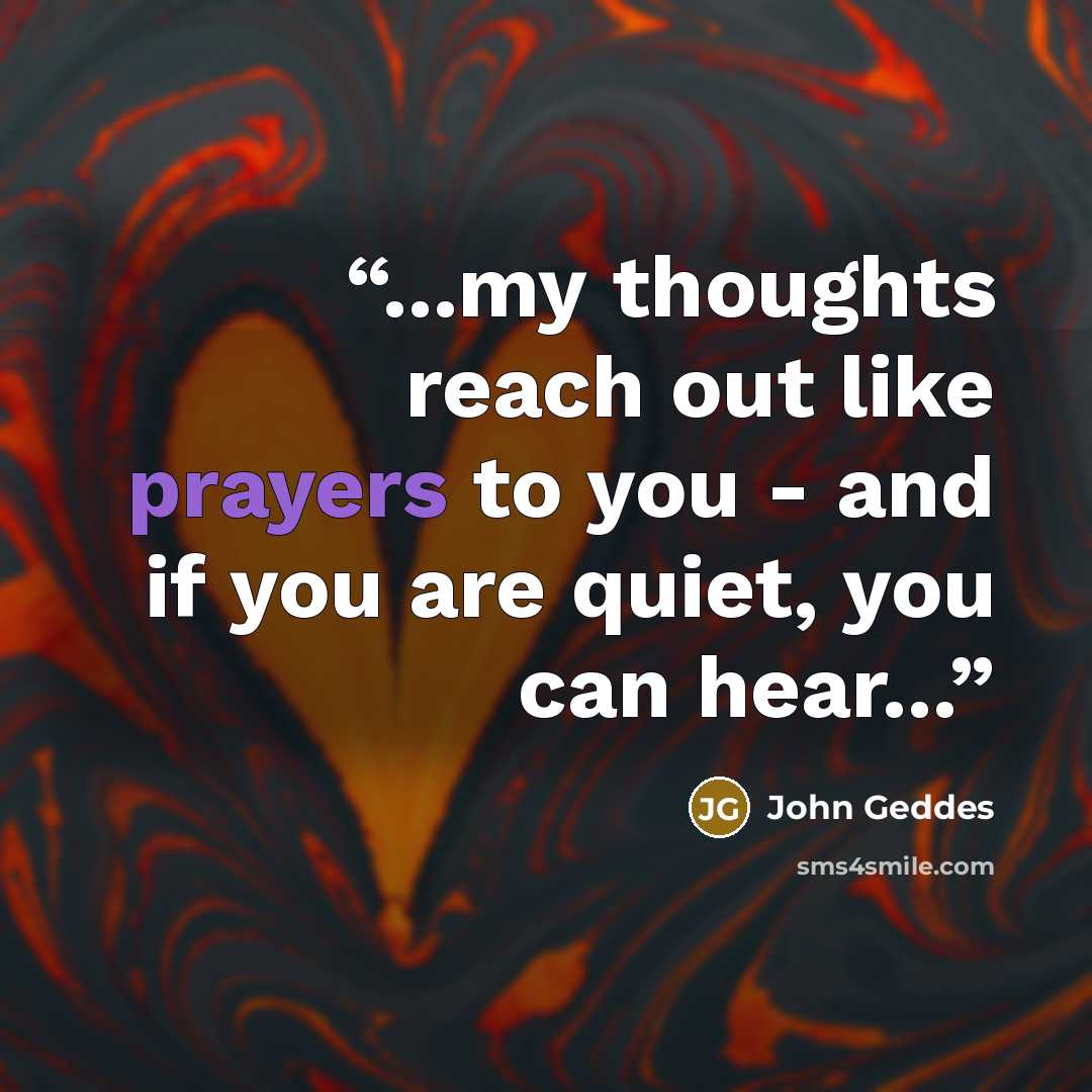 “...my thoughts reach out like prayers to you - and if you are quiet, you can hear...” quote by John Geddes