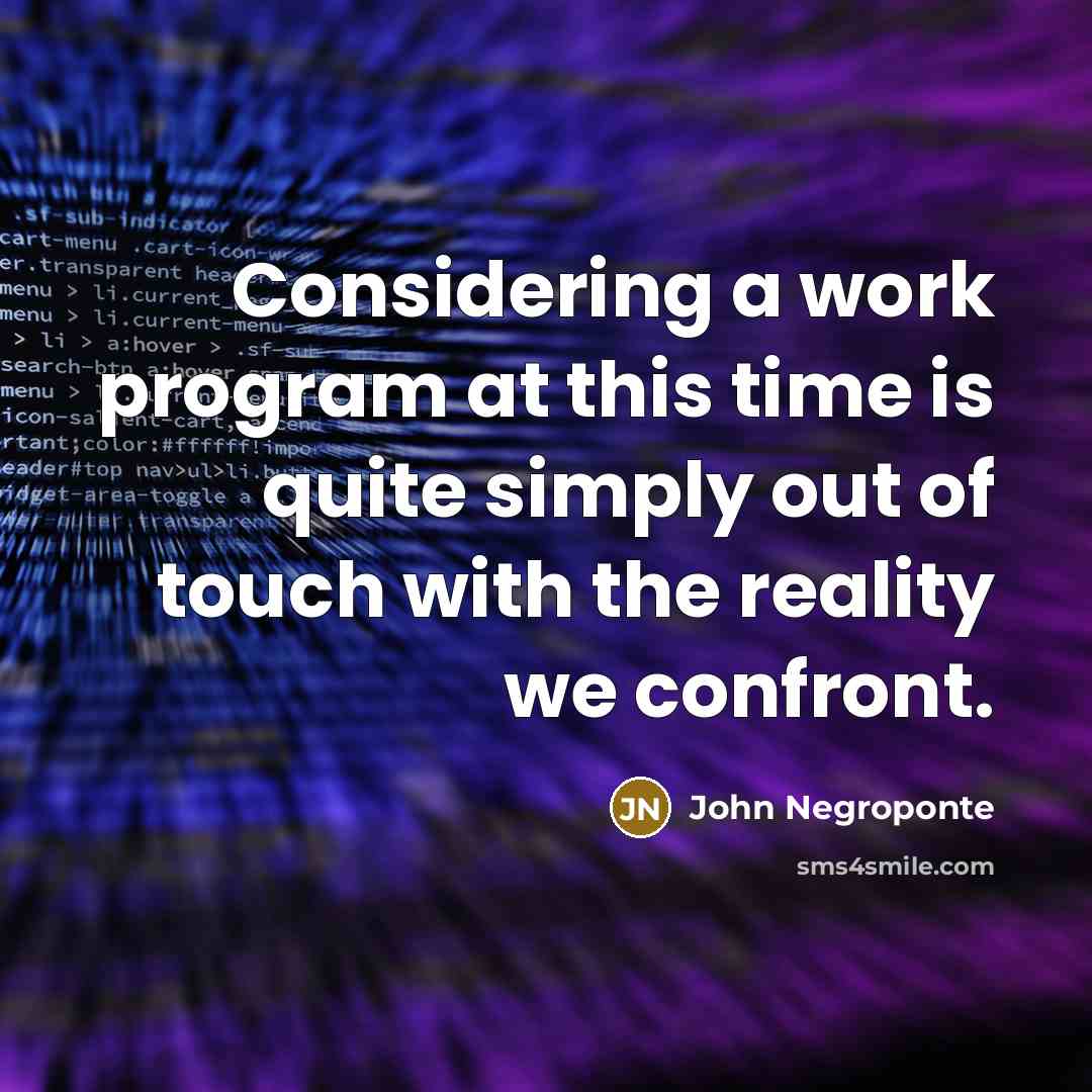 “Considering a work program at this time is quite simply out of touch with the reality we confront.” quote by John Negroponte