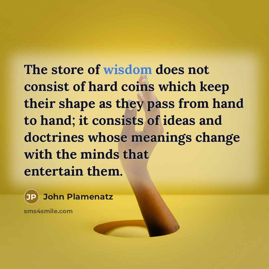 “The store of wisdom does not consist of hard coins which keep their shape as they pass from hand to hand; it consists of ideas and doctrines whose meanings change with the minds that entertain them.” quote by John Plamenatz