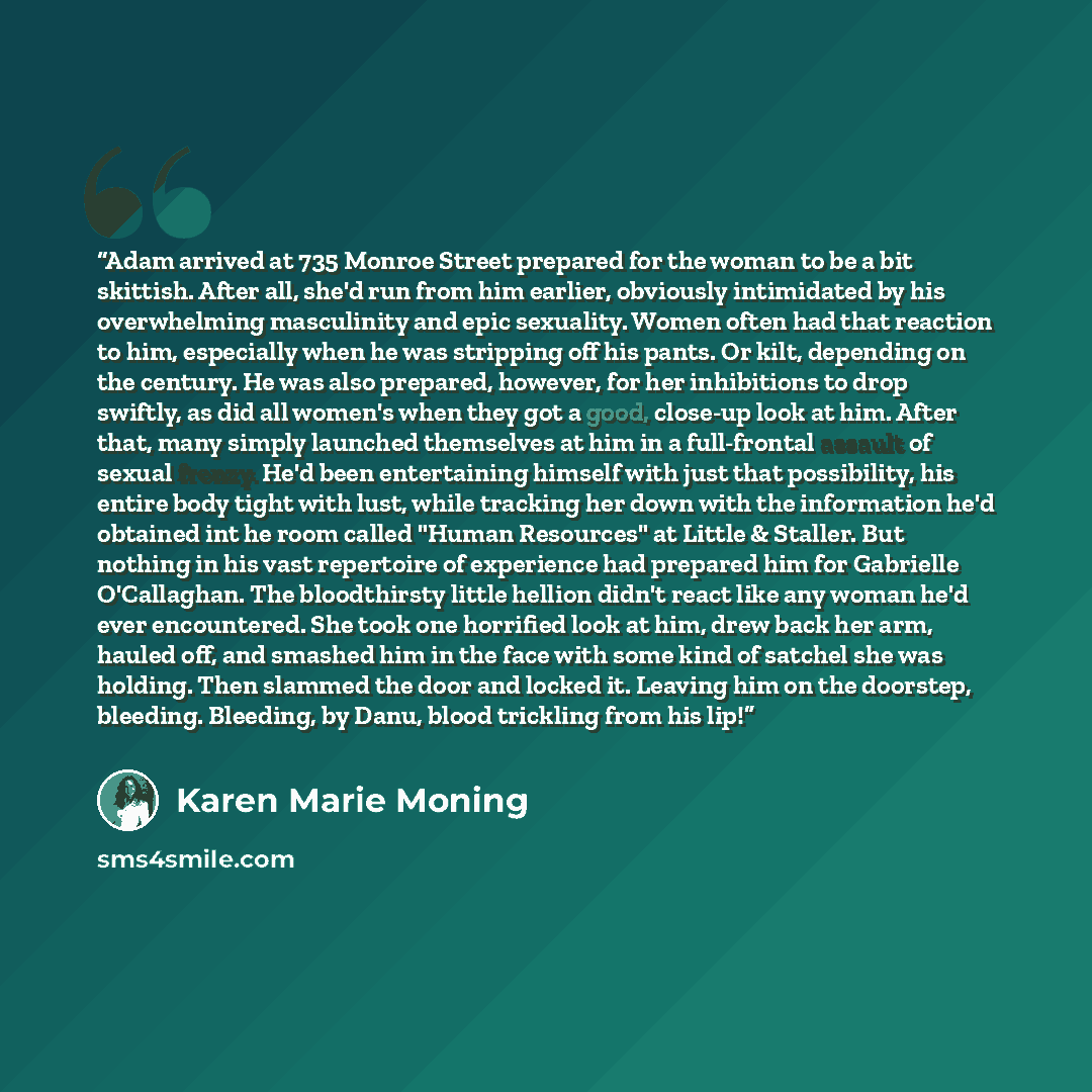 “Adam arrived at 735 Monroe Street prepared for the woman to be a bit skittish. After all, she'd run from him earlier, obviously intimidated by his overwhelming masculinity and epic sexuality. Women often had that reaction to him, especially when he was stripping off his pants. Or kilt, depending…” quote by Karen Marie Moning
