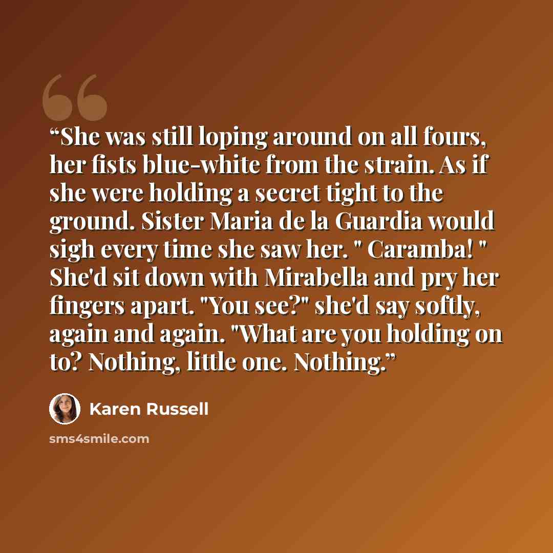 “She was still loping around on all fours, her fists blue-white from the strain. As if she were holding a secret tight to the ground. Sister Maria de la Guardia would sigh every time she saw her. " Caramba! " She'd sit down with Mirabella and pry her fingers apart. "You see?" she'd say softly…” quote by Karen Russell