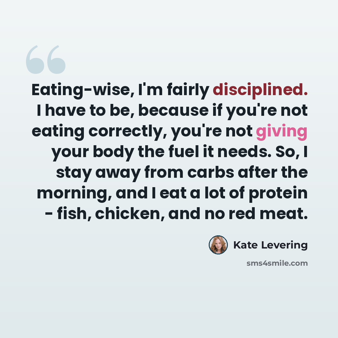 “Eating-wise, I'm fairly disciplined. I have to be, because if you're not eating correctly, you're not giving your body the fuel it needs. So, I stay away from carbs after the morning, and I eat a lot of protein - fish, chicken, and no red meat.” quote by Kate Levering