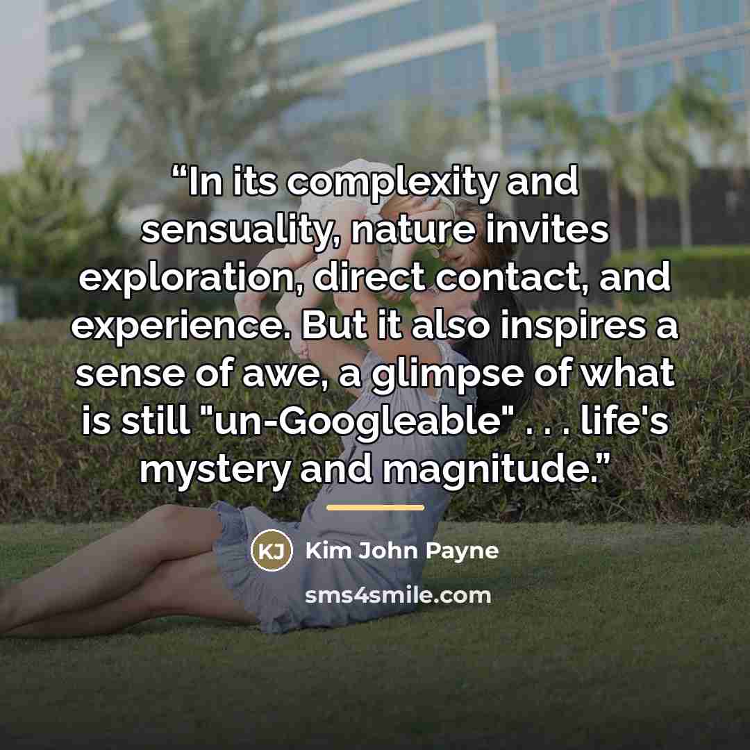 “In its complexity and sensuality, nature invites exploration, direct contact, and experience. But it also inspires a sense of awe, a glimpse of what is still "un-Googleable" . . . life's mystery and magnitude.” quote by Kim John Payne