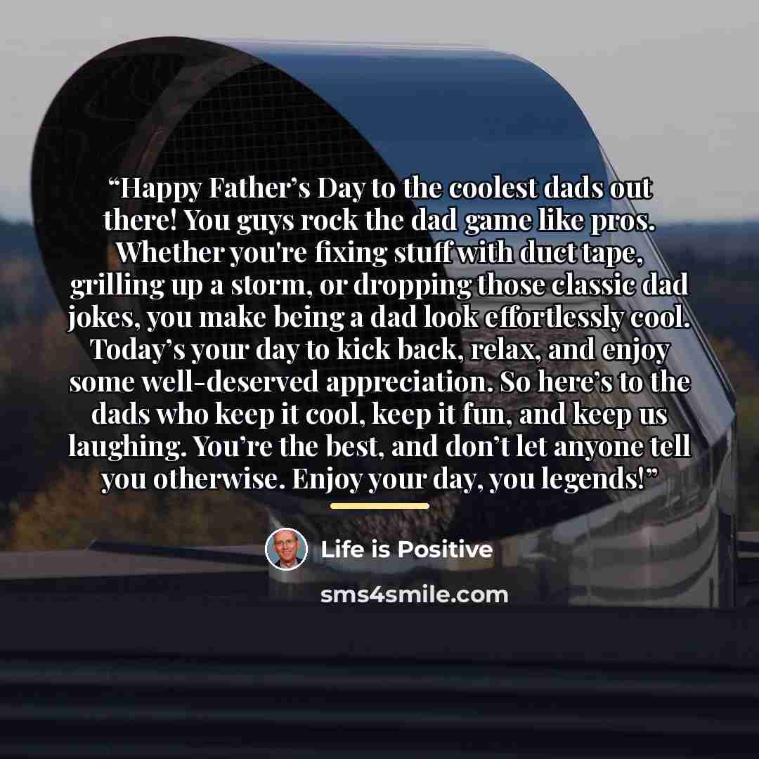 “Happy Father’s Day to the coolest dads out there! You guys rock the dad game like pros. Whether you're fixing stuff with duct tape, grilling up a storm, or dropping those classic dad jokes, you make being a dad look effortlessly cool. Today’s your day to kick back, relax, and enjoy some…” quote by Life is Positive