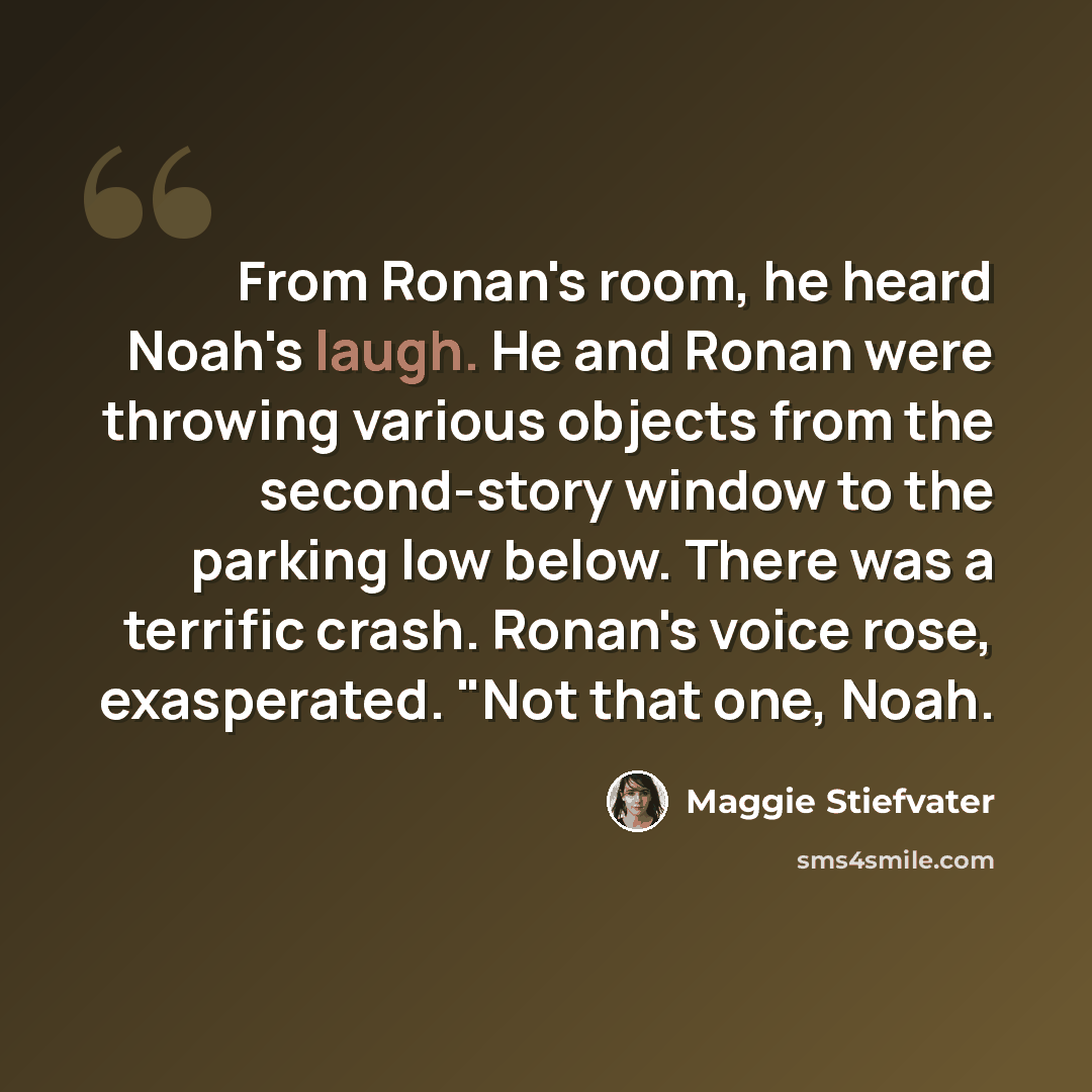 “From Ronan's room, he heard Noah's laugh. He and Ronan were throwing various objects from the second-story window to the parking low below. There was a terrific crash. Ronan's voice rose, exasperated. "Not that one, Noah.” quote by Maggie Stiefvater